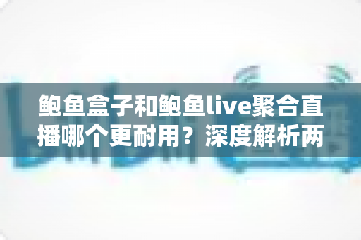 鲍鱼盒子和鲍鱼live聚合直播哪个更耐用？深度解析两大主流观影方案的真实使用寿命与选择指南