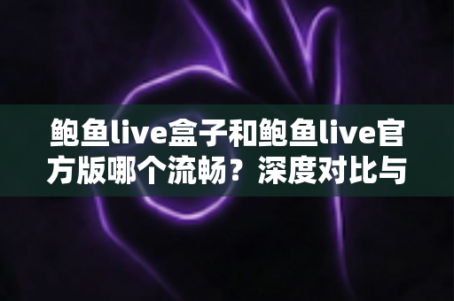鲍鱼live盒子和鲍鱼live官方版哪个流畅？深度对比与实用选择指南