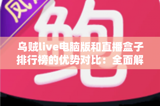 乌贼live电脑版和直播盒子排行榜的优势对比：全面解析两大观看方案，帮你选对不选贵