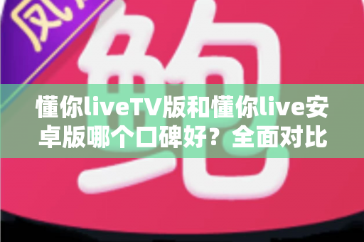 懂你liveTV版和懂你live安卓版哪个口碑好？全面对比分析帮你找到最适合的版本