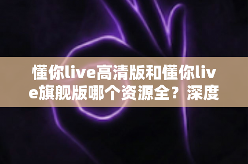 懂你live高清版和懂你live旗舰版哪个资源全？深度对比帮你选对版本不踩坑