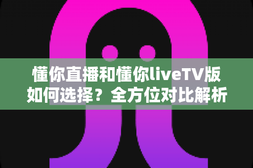 懂你直播和懂你liveTV版如何选择？全方位对比解析助你找到最适配的版本