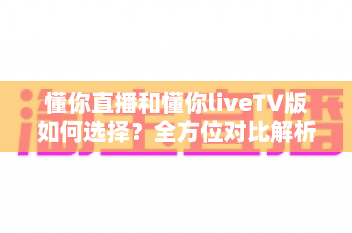 懂你直播和懂你liveTV版如何选择？全方位对比解析助你找到最适配的版本