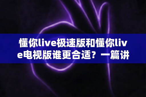 懂你live极速版和懂你live电视版谁更合适？一篇讲透两大版本差异与选择指南