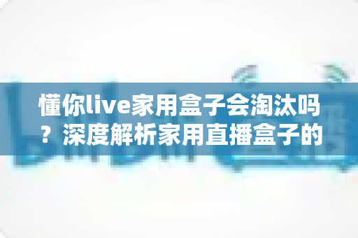 懂你live家用盒子会淘汰吗？深度解析家用直播盒子的现状与未来趋势