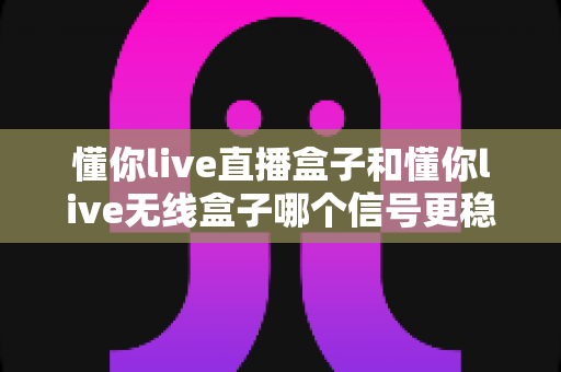 懂你live直播盒子和懂你live无线盒子哪个信号更稳定?深度对比与选购指南全解析 懂你live直播盒子和懂你live无线盒子哪个信号更稳定?深度对比与选购指南全解析