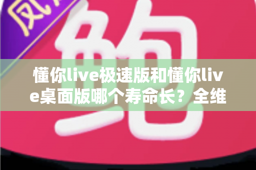 懂你live极速版和懂你live桌面版哪个寿命长？全维度深度对比与实用选择指南