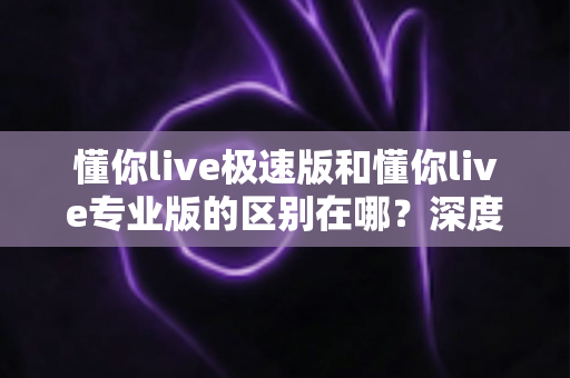 懂你live极速版和懂你live专业版的区别在哪？深度解析两大版本差异，帮你选出最适合自己的那一款