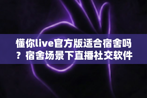 懂你live官方版适合宿舍吗?宿舍场景下直播社交软件的全方位使用解析与避坑指南 懂你live官方版适合宿舍吗?宿舍场景下直播社交软件的全方位使用解析与避坑指南