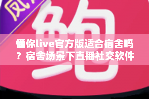 懂你live官方版适合宿舍吗？宿舍场景下直播社交软件的全方位使用解析与避坑指南