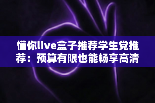 懂你live盒子推荐学生党推荐:预算有限也能畅享高清直播体验的良心选购指南 懂你live盒子推荐学生党推荐:预算有限也能畅享高清直播体验的良心选购指南