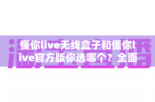 懂你live无线盒子和懂你live官方版你选哪个？全面对比帮你做出最适合自己的选择