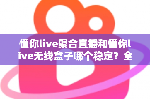 懂你live聚合直播和懂你live无线盒子哪个稳定？全面对比与选购指南帮你一次搞懂