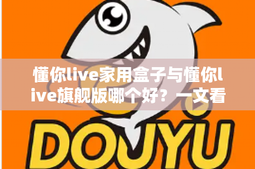 懂你live家用盒子与懂你live旗舰版哪个好？一文看懂两款电视盒子的核心差异与选购攻略
