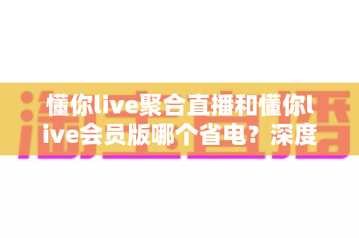 懂你live聚合直播和懂你live会员版哪个省电？深度耗电对比与省电全攻略