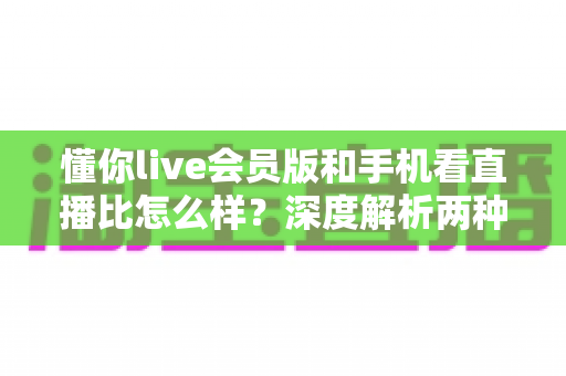 懂你live会员版和手机看直播比怎么样？深度解析两种观播方式的优劣与选择指南