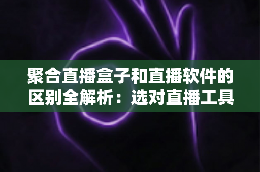 聚合直播盒子和直播软件的区别全解析：选对直播工具，让内容创作事半功倍