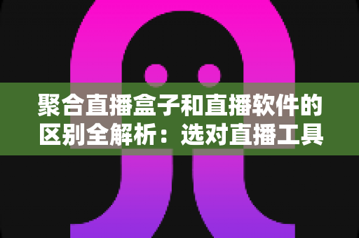 聚合直播盒子和直播软件的区别全解析：选对直播工具，让内容创作事半功倍