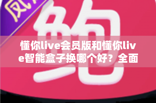 懂你live会员版和懂你live智能盒子换哪个好？全面对比帮你选对不踩坑