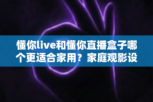 懂你live和懂你直播盒子哪个更适合家用?家庭观影设备选择全攻略 懂你live和懂你直播盒子哪个更适合家用?家庭观影设备选择全攻略