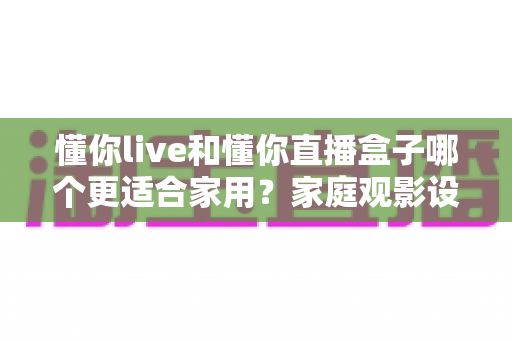 懂你live和懂你直播盒子哪个更适合家用？家庭观影设备选择全攻略