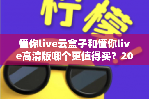 懂你live云盒子和懂你live高清版哪个更值得买?2025年最全选购对比指南助你一步到位 懂你live云盒子和懂你live高清版哪个更值得买?2025年最全选购对比指南助你一步到位
