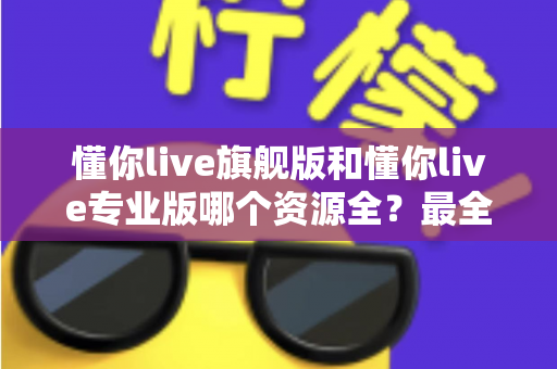 懂你live旗舰版和懂你live专业版哪个资源全？最全资源对比与选购指南帮你一次搞懂