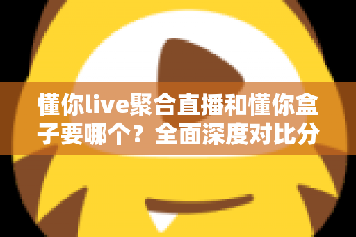 懂你live聚合直播和懂你盒子要哪个？全面深度对比分析，帮你一步到位选出最适合自己的观影方案