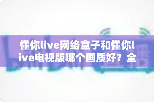 懂你live网络盒子和懂你live电视版哪个画质好?全方位画质对比与选购指南 懂你live网络盒子和懂你live电视版哪个画质好?全方位画质对比与选购指南