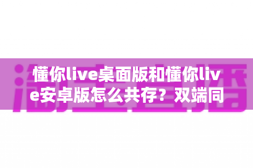 懂你live桌面版和懂你live安卓版怎么共存？双端同时使用全攻略，新手也能轻松上手