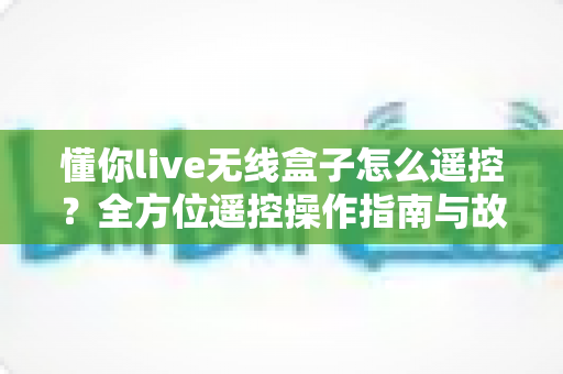 懂你live无线盒子怎么遥控？全方位遥控操作指南与故障排查技巧大公开