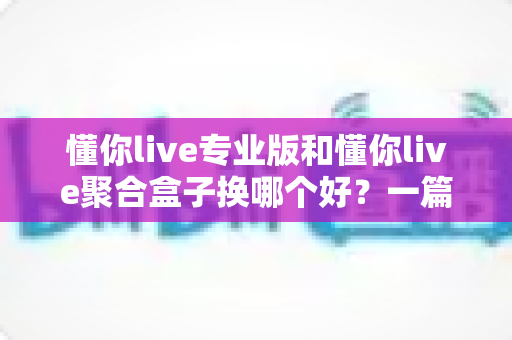 懂你live专业版和懂你live聚合盒子换哪个好?一篇看懂差异、选对不踩坑的实用指南 懂你live专业版和懂你live聚合盒子换哪个好?一篇看懂差异、选对不踩坑的实用指南