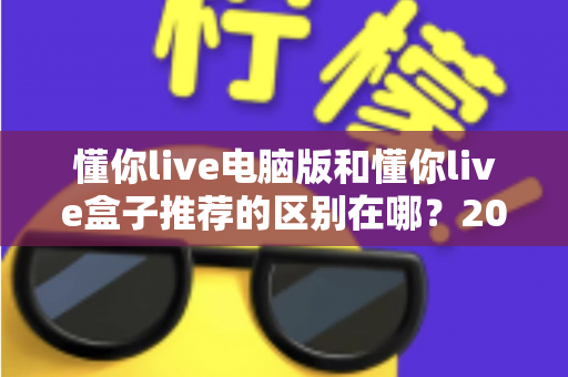 懂你live电脑版和懂你live盒子推荐的区别在哪？2025最新全方位对比解析助你选对版本