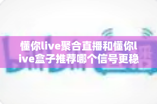 懂你live聚合直播和懂你live盒子推荐哪个信号更稳定？多维度深度对比帮你锁定最稳观看方案