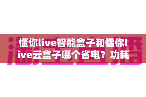 懂你live智能盒子和懂你live云盒子哪个省电？功耗深度对比与省电选购全攻略
