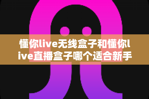 懂你live无线盒子和懂你live直播盒子哪个适合新手?——新手直播设备选购完全指南 懂你live无线盒子和懂你live直播盒子哪个适合新手?——新手直播设备选购完全指南