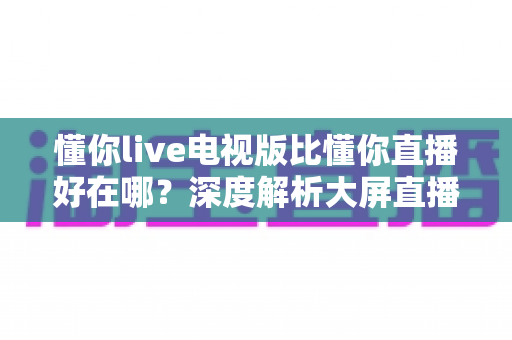 懂你live电视版比懂你直播好在哪？深度解析大屏直播软件的核心优势与选择指南