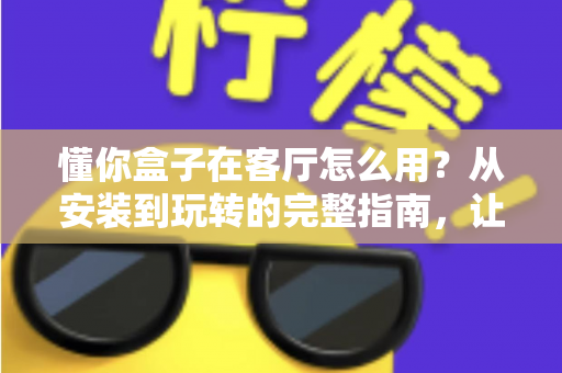 懂你盒子在客厅怎么用?从安装到玩转的完整指南,让家庭娱乐焕然一新 懂你盒子在客厅怎么用?从安装到玩转的完整指南,让家庭娱乐焕然一新