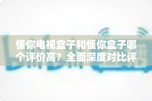 懂你电视盒子和懂你盒子哪个评价高?全面深度对比评测与选购指南带你找到答案 懂你电视盒子和懂你盒子哪个评价高?全面深度对比评测与选购指南带你找到答案