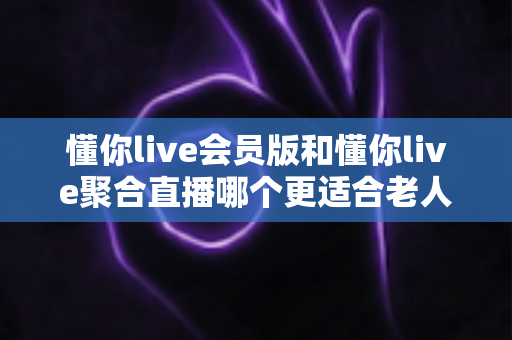懂你live会员版和懂你live聚合直播哪个更适合老人用?中老年用户挑选直播软件的完整指南 懂你live会员版和懂你live聚合直播哪个更适合老人用?中老年用户挑选直播软件的完整指南