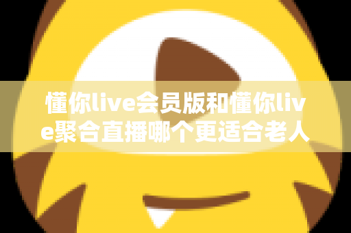 懂你live会员版和懂你live聚合直播哪个更适合老人用?中老年用户挑选直播软件的完整指南 懂你live会员版和懂你live聚合直播哪个更适合老人用?中老年用户挑选直播软件的完整指南