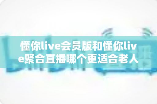 懂你live会员版和懂你live聚合直播哪个更适合老人用？中老年用户挑选直播软件的完整指南