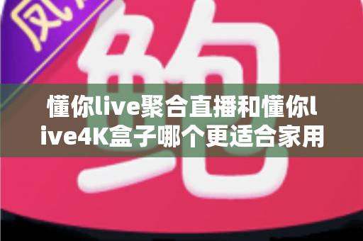 懂你live聚合直播和懂你live4K盒子哪个更适合家用？家庭影音选购全攻略