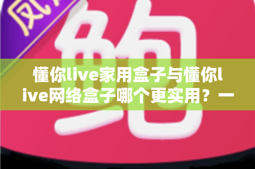 懂你live家用盒子与懂你live网络盒子哪个更实用？一文看懂选购要点，帮你找到最适合的观影利器