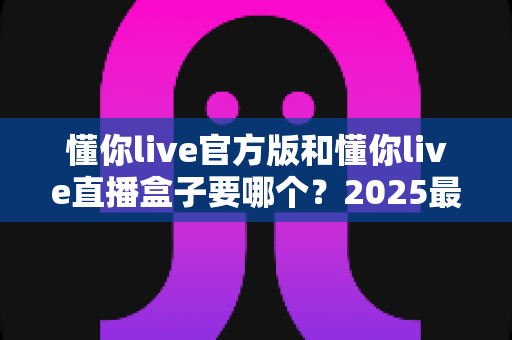 懂你live官方版和懂你live直播盒子要哪个?2025最新全面对比评测与选购避坑指南 懂你live官方版和懂你live直播盒子要哪个?2025最新全面对比评测与选购避坑指南