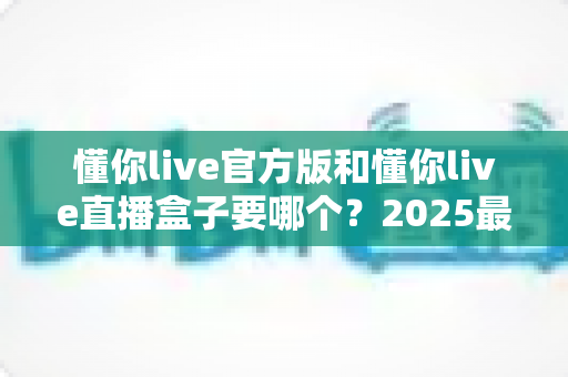 懂你live官方版和懂你live直播盒子要哪个?2025最新全面对比评测与选购避坑指南 懂你live官方版和懂你live直播盒子要哪个?2025最新全面对比评测与选购避坑指南