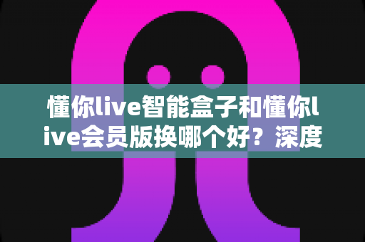 懂你live智能盒子和懂你live会员版换哪个好?深度对比分析与选购避坑指南 懂你live智能盒子和懂你live会员版换哪个好?深度对比分析与选购避坑指南