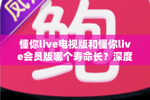 懂你live电视版和懂你live会员版哪个寿命长？深度对比分析与实用选购指南