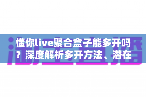 懂你live聚合盒子能多开吗？深度解析多开方法、潜在风险与实用建议全攻略