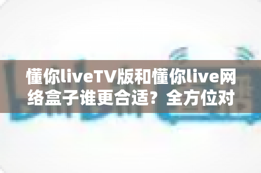 懂你liveTV版和懂你live网络盒子谁更合适?全方位对比帮你做出明智选择 懂你liveTV版和懂你live网络盒子谁更合适?全方位对比帮你做出明智选择